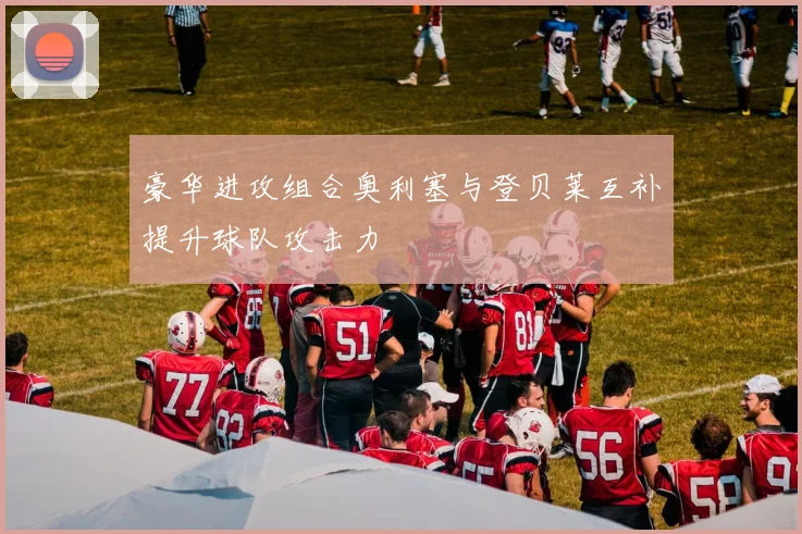 豪华进攻组合奥利塞与登贝莱互补提升球队攻击力