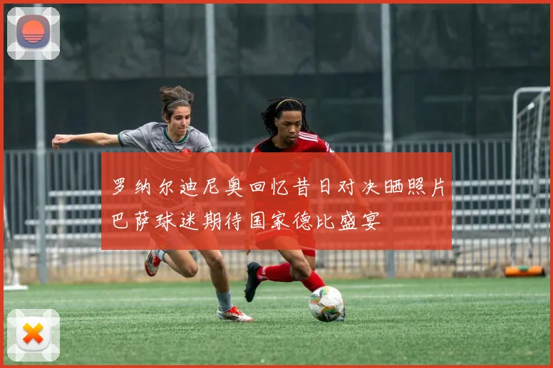 罗纳尔迪尼奥回忆昔日对决晒照片巴萨球迷期待国家德比盛宴