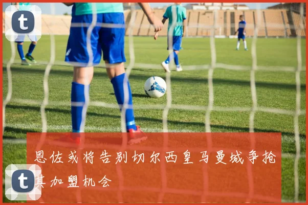 恩佐或将告别切尔西皇马曼城争抢其加盟机会
