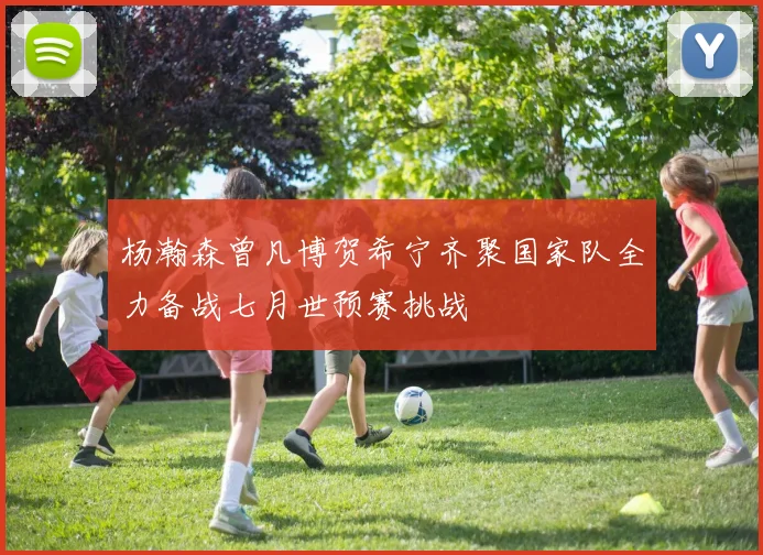 杨瀚森曾凡博贺希宁齐聚国家队全力备战七月世预赛挑战