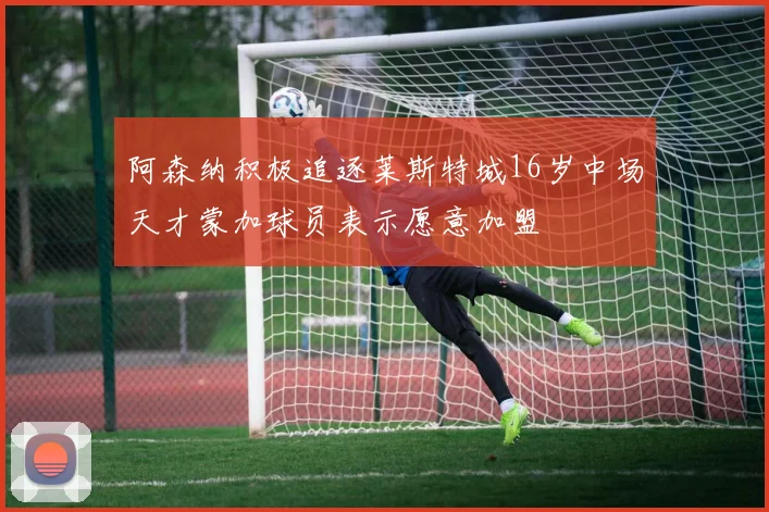 阿森纳积极追逐莱斯特城16岁中场天才蒙加球员表示愿意加盟