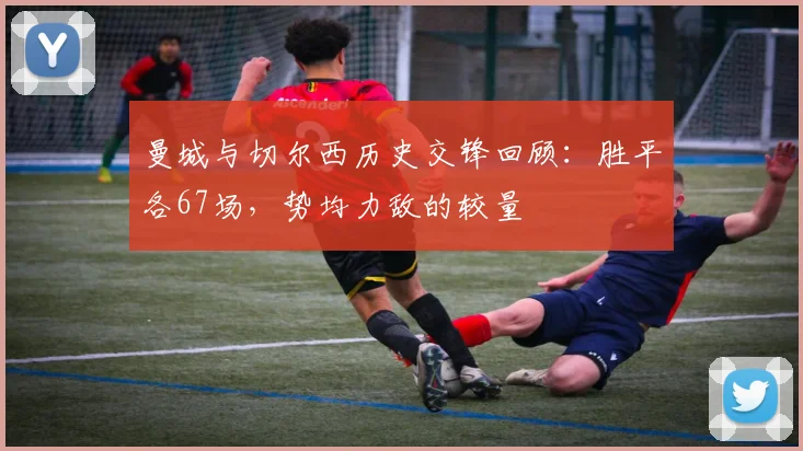 曼城与切尔西历史交锋回顾：胜平各67场，势均力敌的较量
