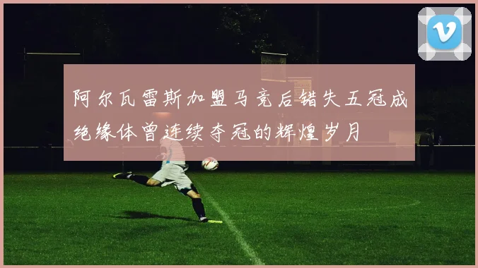 阿尔瓦雷斯加盟马竞后错失五冠成绝缘体曾连续夺冠的辉煌岁月