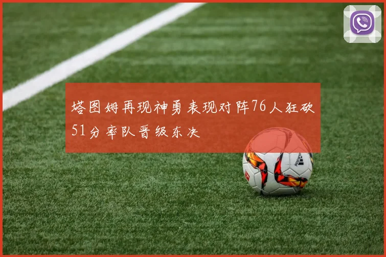 塔图姆再现神勇表现对阵76人狂砍51分率队晋级东决
