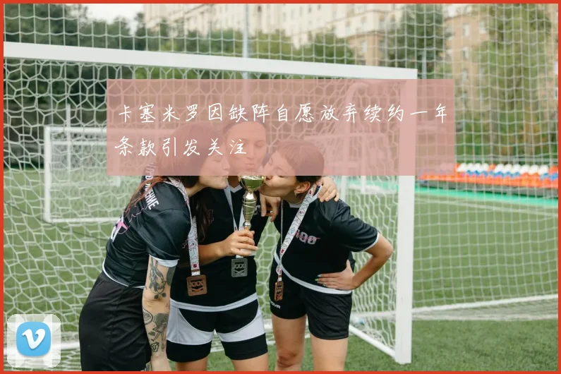 卡塞米罗因缺阵自愿放弃续约一年条款引发关注