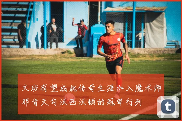 文班有望成就传奇生涯加入魔术师邓肯天勾沃西沃顿的冠军行列