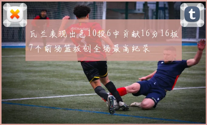 瓦兰表现出色10投6中贡献16分16板7个前场篮板创全场最高纪录
