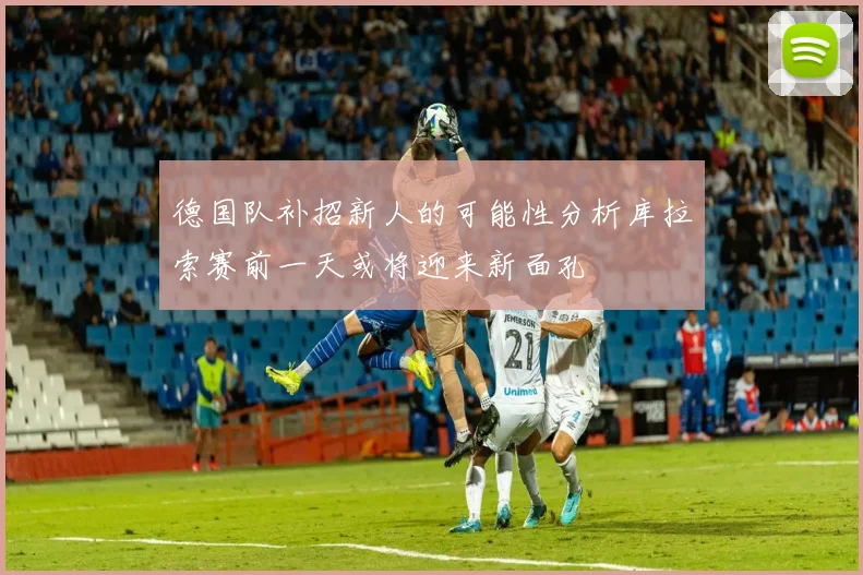 德国队补招新人的可能性分析库拉索赛前一天或将迎来新面孔