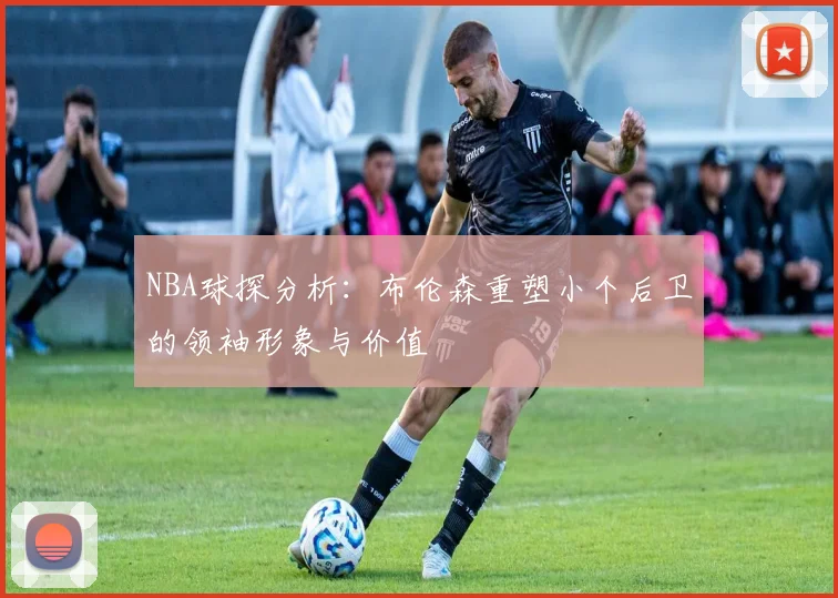 NBA球探分析：布伦森重塑小个后卫的领袖形象与价值