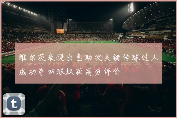 维尔茨表现出色助攻关键传球过人成功夺回球权获高分评价