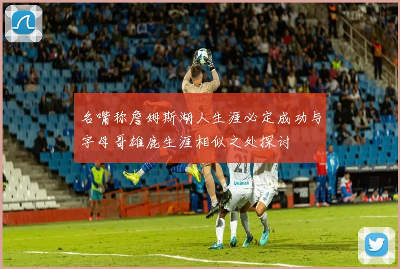 名嘴称詹姆斯湖人生涯必定成功与字母哥雄鹿生涯相似之处探讨