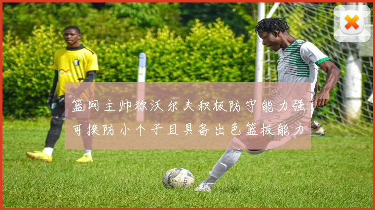 篮网主帅称沃尔夫积极防守能力强可换防小个子且具备出色篮板能力