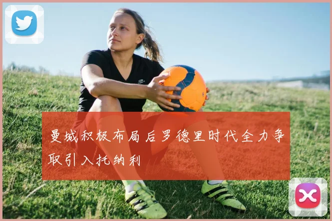 曼城积极布局后罗德里时代全力争取引入托纳利