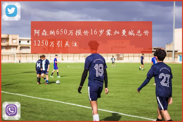 阿森纳650万报价16岁蒙加曼城总价1250万引关注