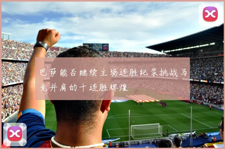 巴萨能否继续主场连胜纪录挑战马竞并肩的十连胜辉煌