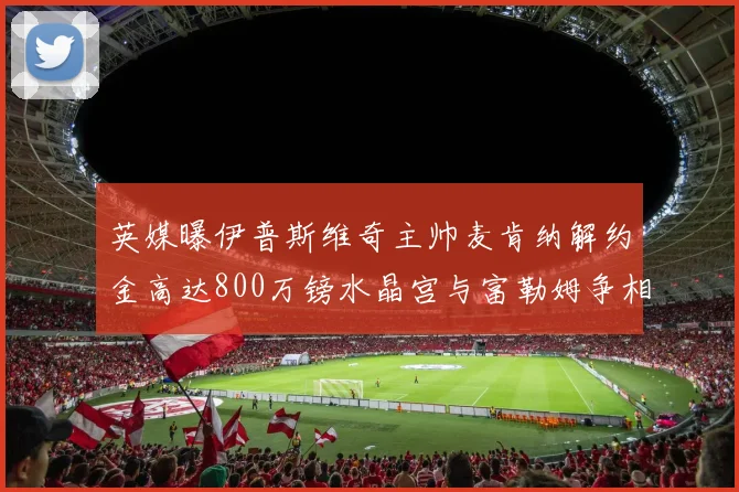 英媒曝伊普斯维奇主帅麦肯纳解约金高达800万镑水晶宫与富勒姆争相追逐