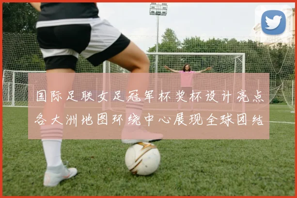 国际足联女足冠军杯奖杯设计亮点各大洲地图环绕中心展现全球团结与竞技精神