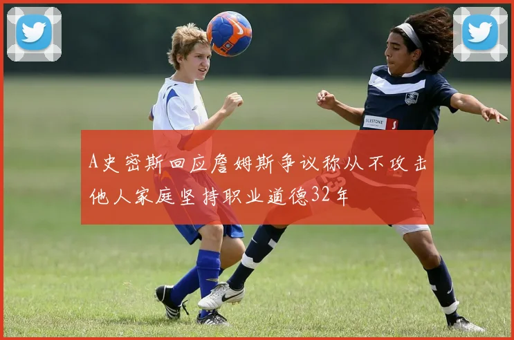 A史密斯回应詹姆斯争议称从不攻击他人家庭坚持职业道德32年
