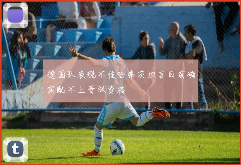 德国队表现不佳哈弗茨坦言目前确实配不上晋级资格
