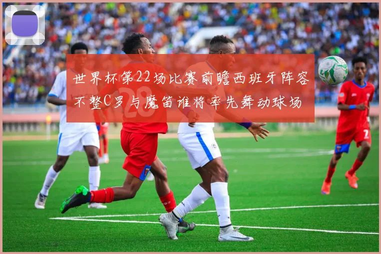 世界杯第22场比赛前瞻西班牙阵容不整C罗与魔笛谁将率先舞动球场