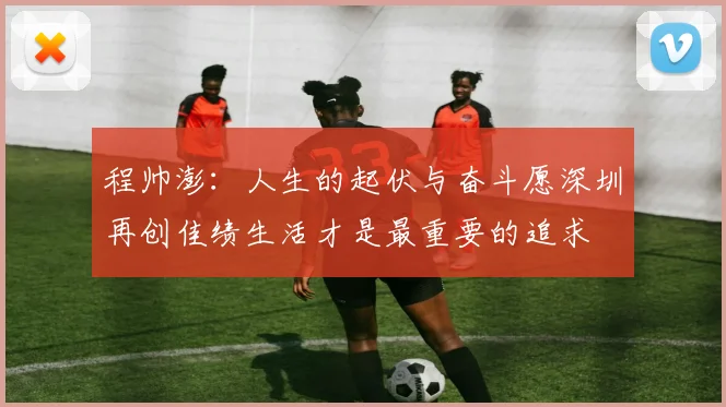 程帅澎：人生的起伏与奋斗愿深圳再创佳绩生活才是最重要的追求