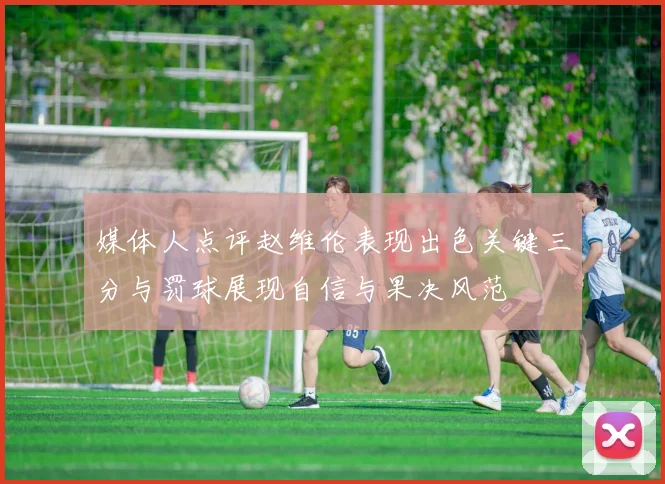 媒体人点评赵维伦表现出色关键三分与罚球展现自信与果决风范