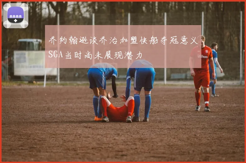乔约翰逊谈乔治加盟快船夺冠意义SGA当时尚未展现潜力