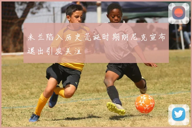 米兰陷入历史荒诞时期朗尼克宣布退出引发关注