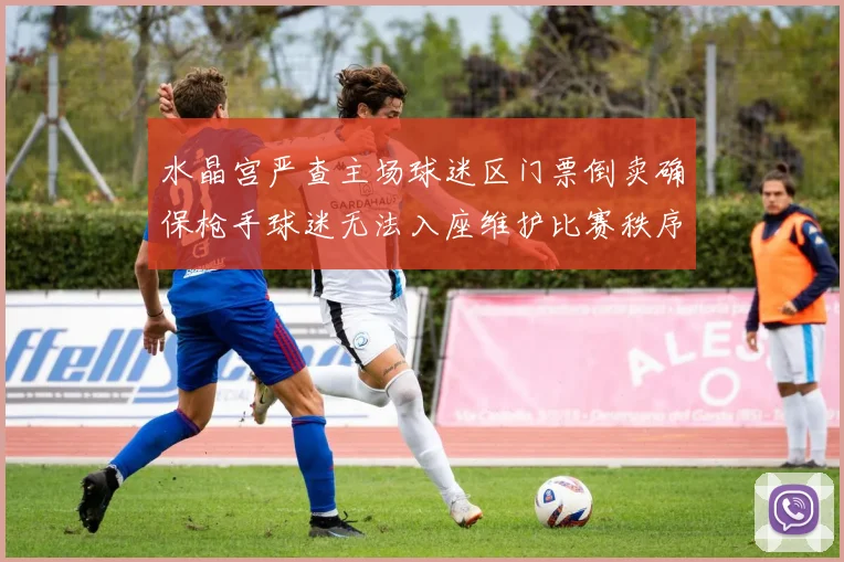 水晶宫严查主场球迷区门票倒卖确保枪手球迷无法入座维护比赛秩序