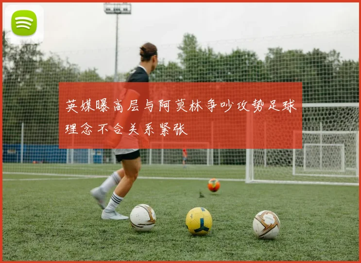 英媒曝高层与阿莫林争吵攻势足球理念不合关系紧张